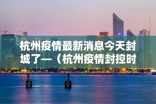 杭州疫情最新消息今天封城了—(杭州疫情封控时间和结束时间) 杭州疫情最新消息今天封城了—(杭州疫情封控时间和结束时间)