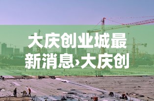 大庆创业城最新消息›大庆创业城是哪年建成